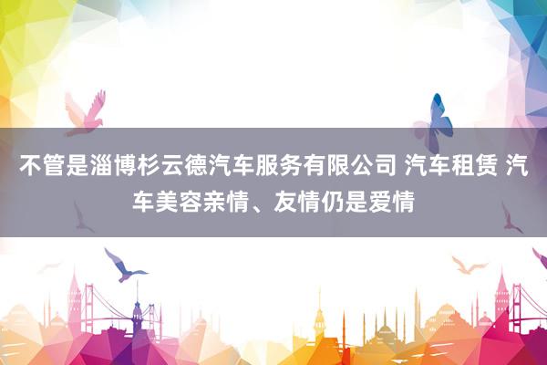 不管是淄博杉云德汽车服务有限公司 汽车租赁 汽车美容亲情、友情仍是爱情