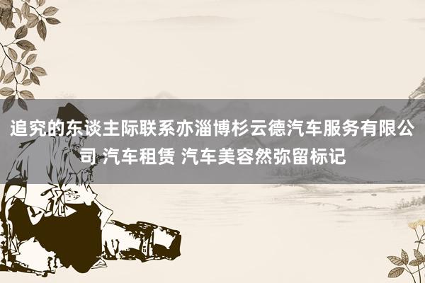 追究的东谈主际联系亦淄博杉云德汽车服务有限公司 汽车租赁 汽车美容然弥留标记