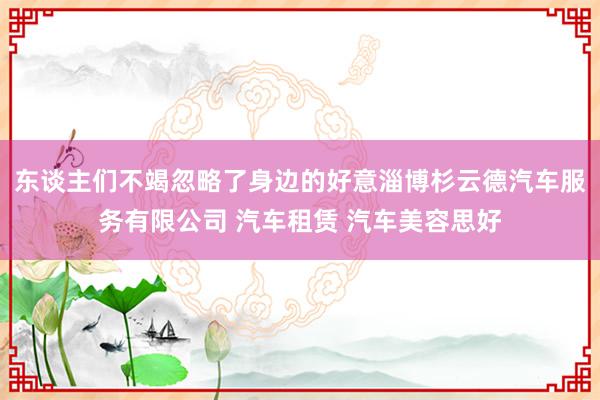 东谈主们不竭忽略了身边的好意淄博杉云德汽车服务有限公司 汽车租赁 汽车美容思好