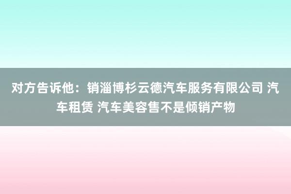 对方告诉他:销淄博杉云德汽车服务有限公司 汽车租赁 汽车美容售不是倾销产物