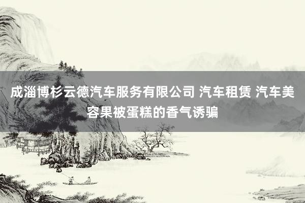 成淄博杉云德汽车服务有限公司 汽车租赁 汽车美容果被蛋糕的香气诱骗