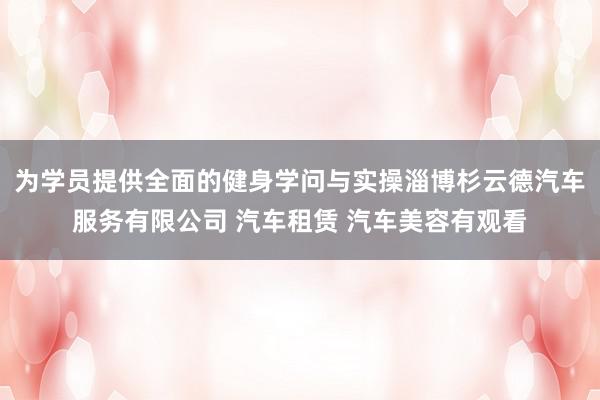 为学员提供全面的健身学问与实操淄博杉云德汽车服务有限公司 汽车租赁 汽车美容有观看