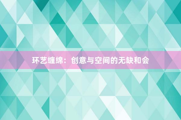 环艺缠绵：创意与空间的无缺和会